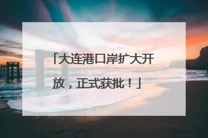 大连港口岸扩大开放，正式获批！