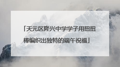 天元区隆兴中学学子用扭扭棒编织出独特的端午祝福