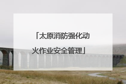 太原消防强化动火作业安全管理