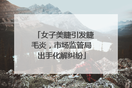 女子美睫引发睫毛炎，市场监管局出手化解纠纷