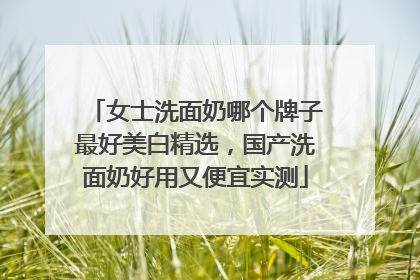 女士洗面奶哪个牌子最好美白精选，国产洗面奶好用又便宜实测