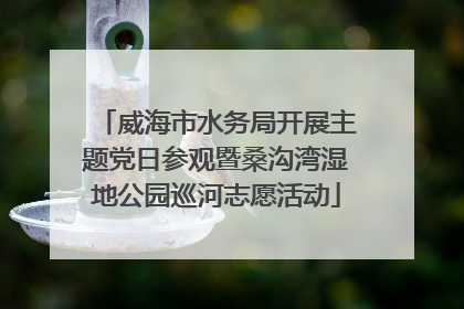 威海市水务局开展主题党日参观暨桑沟湾湿地公园巡河志愿活动
