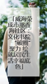 威海荣成市那香海社区：文化书院“破圈”聚力 绘就居民生活幸福底色