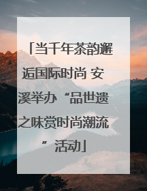 当千年茶韵邂逅国际时尚 安溪举办“品世遗之味赏时尚潮流”活动
