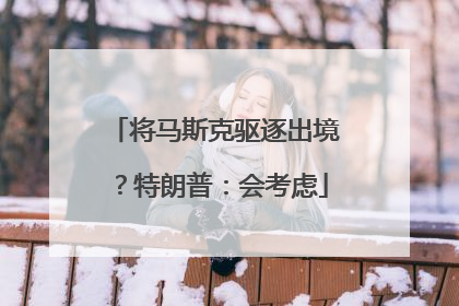 将马斯克驱逐出境？特朗普：会考虑