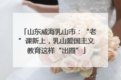 山东威海乳山市：“老”课新上，乳山爱国主义教育这样“出圈”