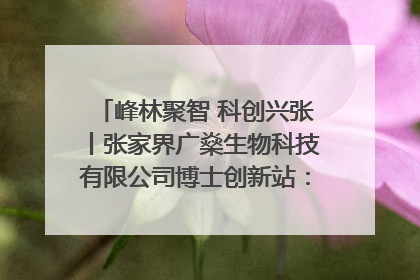 峰林聚智 科创兴张丨张家界广燊生物科技有限公司博士创新站：立足生态优势 激活“绿色宝藏”
