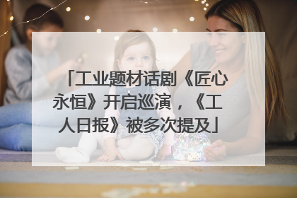 工业题材话剧《匠心永恒》开启巡演，《工人日报》被多次提及