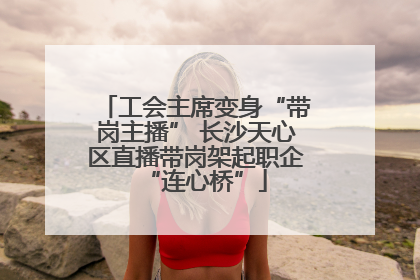工会主席变身“带岗主播” 长沙天心区直播带岗架起职企“连心桥”