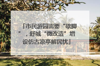 市民游园需要“歇脚”，舒城“微改造”增设仿古凉亭解民忧