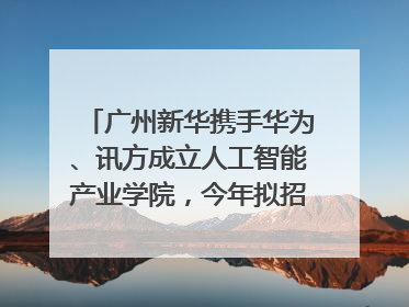 广州新华携手华为、讯方成立人工智能产业学院，今年拟招生150人