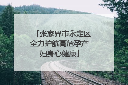 张家界市永定区全力护航高危孕产妇身心健康