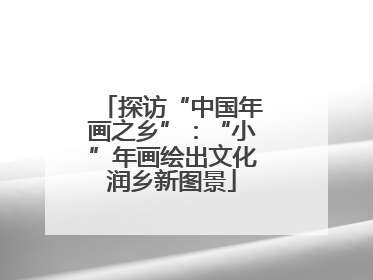 探访“中国年画之乡”：“小”年画绘出文化润乡新图景