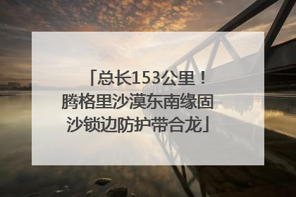 总长153公里！腾格里沙漠东南缘固沙锁边防护带合龙