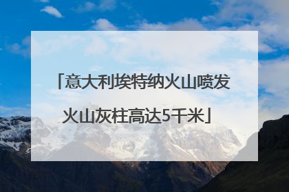 意大利埃特纳火山喷发 火山灰柱高达5千米