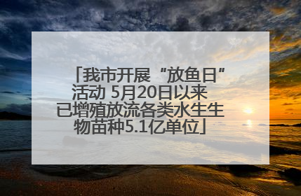 我市开展“放鱼日”活动 5月20日以来已增殖放流各类水生生物苗种5.1亿单位