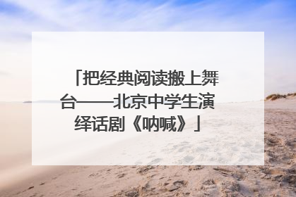 把经典阅读搬上舞台——北京中学生演绎话剧《呐喊》