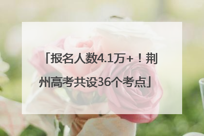 报名人数4.1万+！荆州高考共设36个考点