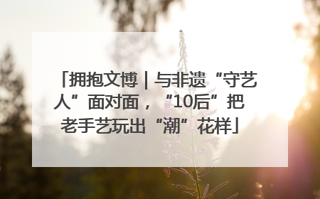 拥抱文博｜与非遗“守艺人”面对面，“10后”把老手艺玩出“潮”花样