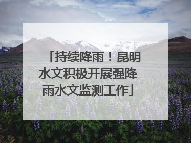 持续降雨！昆明水文积极开展强降雨水文监测工作
