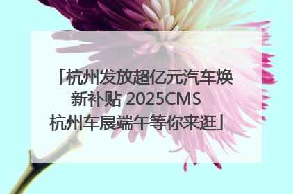 杭州发放超亿元汽车焕新补贴 2025CMS杭州车展端午等你来逛