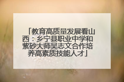 教育高质量发展看山西：乡宁县职业中学和紫砂大师吴志文合作培养高素质技能人才