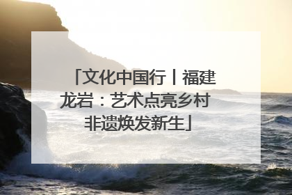 文化中国行丨福建龙岩：艺术点亮乡村 非遗焕发新生