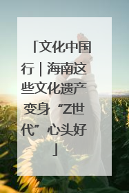 文化中国行｜海南这些文化遗产变身“Z世代”心头好