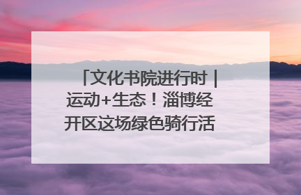 文化书院进行时｜运动+生态！淄博经开区这场绿色骑行活动点燃城市活力