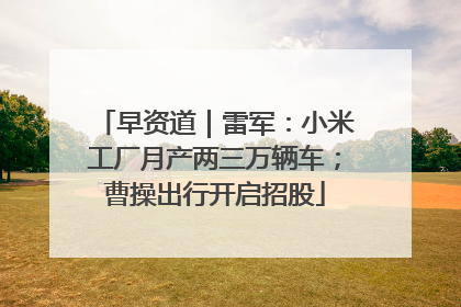 早资道｜雷军：小米工厂月产两三万辆车；曹操出行开启招股