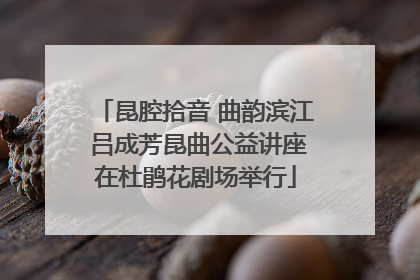 昆腔拾音 曲韵滨江 吕成芳昆曲公益讲座在杜鹃花剧场举行