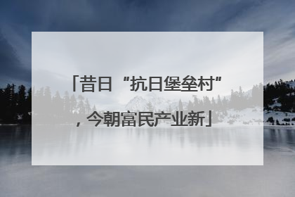 昔日“抗日堡垒村”，今朝富民产业新