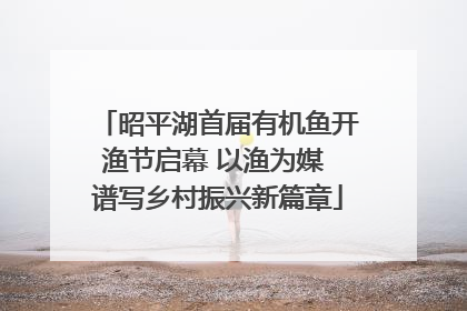 昭平湖首届有机鱼开渔节启幕 以渔为媒 谱写乡村振兴新篇章