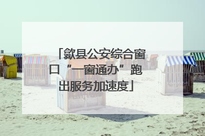 歙县公安综合窗口“一窗通办”跑出服务加速度