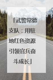 武警常德支队：用驻地红色资源引领官兵奋斗成长