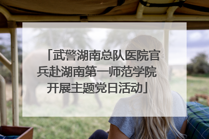 武警湖南总队医院官兵赴湖南第一师范学院开展主题党日活动