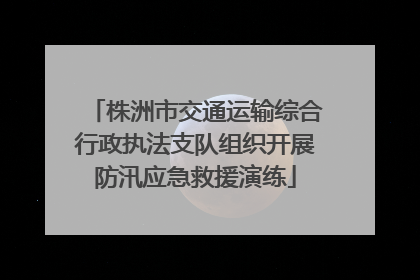 株洲市交通运输综合行政执法支队组织开展防汛应急救援演练