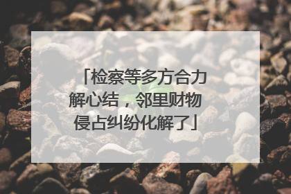 检察等多方合力解心结，邻里财物侵占纠纷化解了
