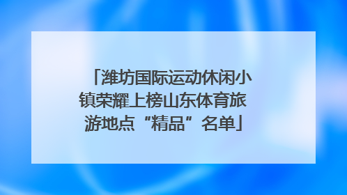 潍坊国际运动休闲小镇荣耀上榜山东体育旅游地点“精品”名单