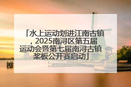 水上运动划进江南古镇，2025南浔区第五届运动会暨第七届南浔古镇桨板公开赛启动