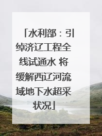 水利部：引绰济辽工程全线试通水 将缓解西辽河流域地下水超采状况