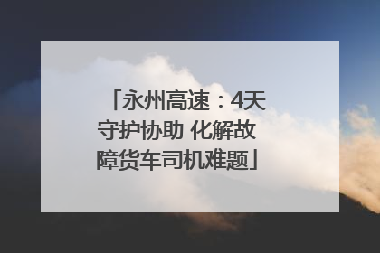 永州高速：4天守护协助 化解故障货车司机难题