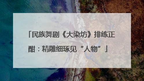 民族舞剧《大染坊》排练正酣：精雕细琢见“人物”