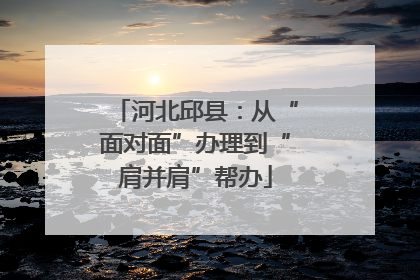 河北邱县：从“面对面”办理到“肩并肩”帮办