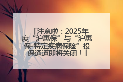 注意啦：2025年度“沪惠保”与“沪惠保-特定疾病保险”投保通道即将关闭！