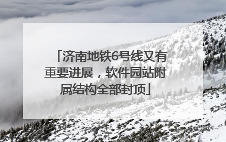 济南地铁6号线又有重要进展，软件园站附属结构全部封顶