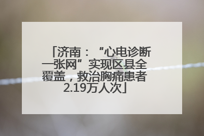 济南：“心电诊断一张网”实现区县全覆盖，救治胸痛患者2.19万人次