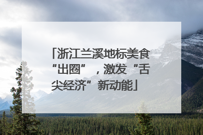 浙江兰溪地标美食“出圈”，激发“舌尖经济”新动能