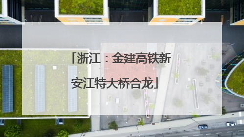 浙江：金建高铁新安江特大桥合龙