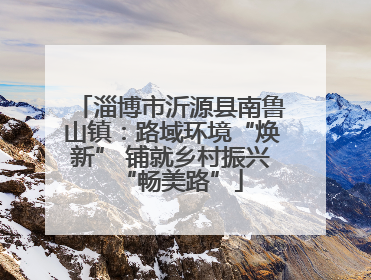 淄博市沂源县南鲁山镇：路域环境“焕新” 铺就乡村振兴“畅美路”